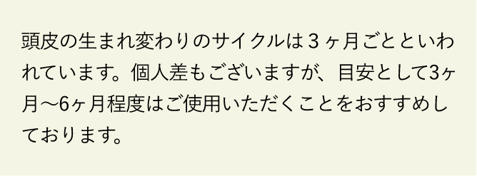 頭皮の生まれ変わりのサイクルは3ヶ月ごとといわれています。個人差もございますが、目安として3ヶ月～6ヶ月程度はご使用いただくことをおすすめしております。