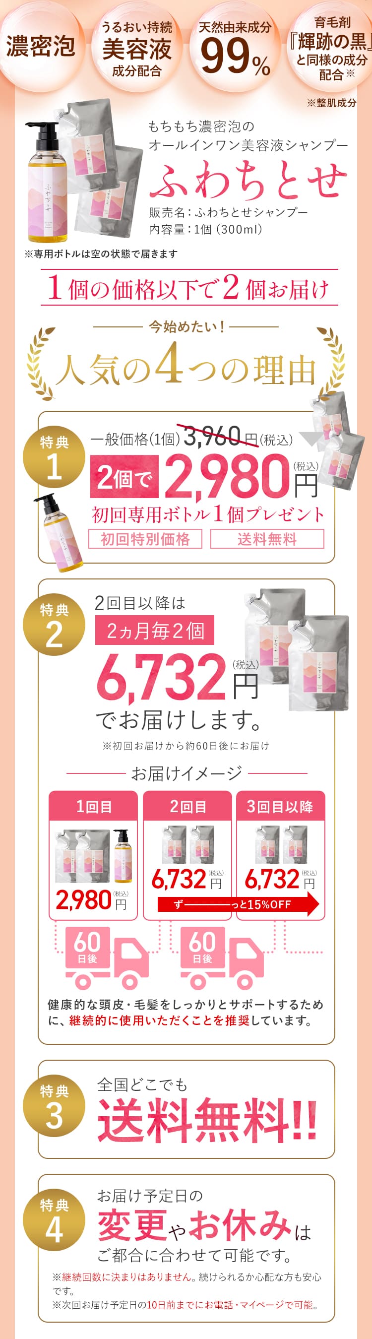 [濃密泡]・[うるおい持続美容液成分配合]・[天然由来成分99%]・[育毛剤『輝跡の黒』と同様の成分配合※（※整肌成分）] もちもち濃密泡のオールインワン美容液シャンプー「ふわちとせ」 販売名：ふわちとせシャンプー 内容量：1個（300ml）（※専用ボトルは空の状態で届きます）１個の価格以下で２個お届け [今始めたい！人気の4つの理由]特典1：一般価格(1個)3,960円(税込) 2個で2,980円(税込) 初回専用ボトル１個プレゼント[初回特別価格][送料無料] 特典2：2回目以降は2ヵ月毎２個6,732円(税込)でお届けします。（※初回お届けから約60日後にお届け） [お届けイメージ]1回目2,980円(税込)、60日後→2回目6,732円(税込)、60日後→3回目以降6,732円(税込)（ずーっと15％OFF） 健康的な頭皮・毛髪をしっかりとサポートするために、継続的に使用いただくことを推奨しています。 特典3：全国どこでも送料無料!! 特典4：お届け予定日の変更やお休みはご都合に合わせて可能です。※継続回数に決まりはありません。続けられるか心配な方も安心です。※次回お届け予定日の10日前までにお電話・マイページで可能。