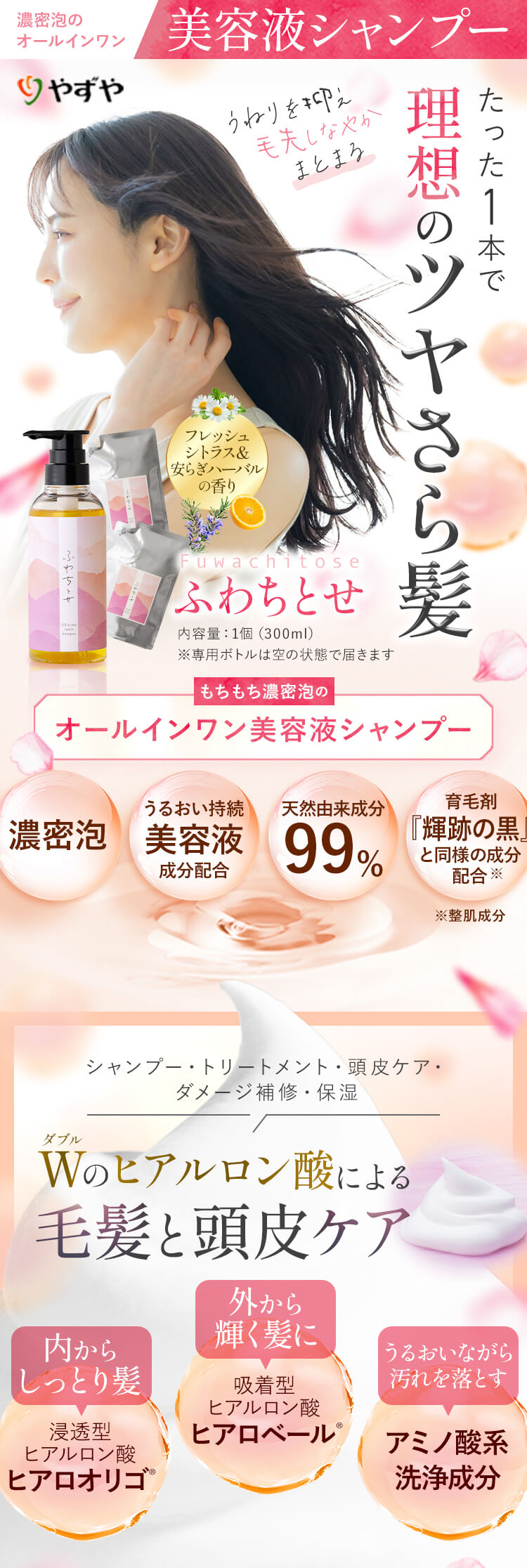 やずや 濃密泡のオールインワン美容液シャンプー うねりを抑え毛先しなやかまとまる たった1本で理想のツヤさら髪 [フレッシュシトラス＆安らぎハーバルの香り] Fuwachitose「ふわちとせ」 内容量：1個（300ml）（※専用ボトルは空の状態で届きます） もちもち濃密泡のオールインワン美容液シャンプー [濃密泡]・[うるおい持続美容液成分配合]・[天然由来成分99%]・[育毛剤『輝跡の黒』と同様の成分配合※（※整肌成分）] シャンプー・トリートメント・頭皮ケア・ダメージ補修・保湿 W（ダブル）のヒアルロン酸による毛髪と頭皮ケア [内からしっとり髪 浸透型ヒアルロン酸 ヒアロオリゴ®][外から輝く髪に 吸着型ヒアルロン酸 ヒアロベール®][うるおいながら汚れを落とす アミノ酸系洗浄成分]