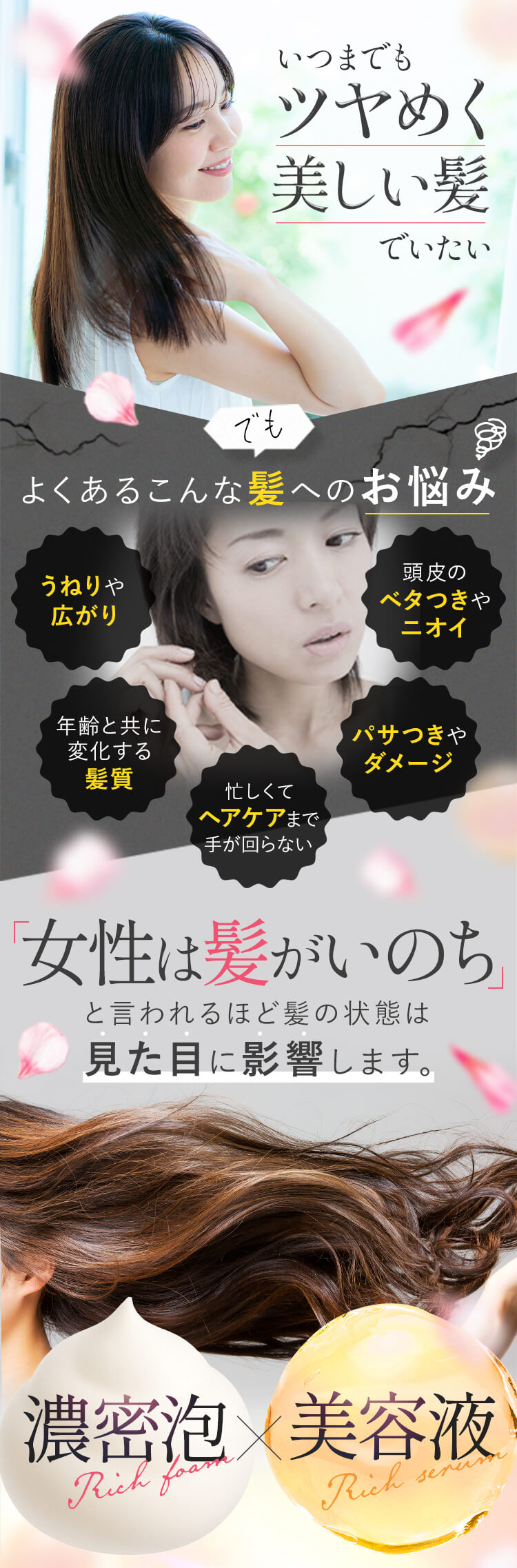 いつまでもツヤめく美しい髪でいたい でも よくあるこんな髪へのお悩み[うねりや広がり][年齢と共に変化する髪質][忙しくてヘアケアまで手が回らない][パサつきやダメージ][頭皮のベタつきやニオイ] 「女性は髪がいのち」と言われるほど髪の状態は見た目に影響します。 濃密泡×美容液