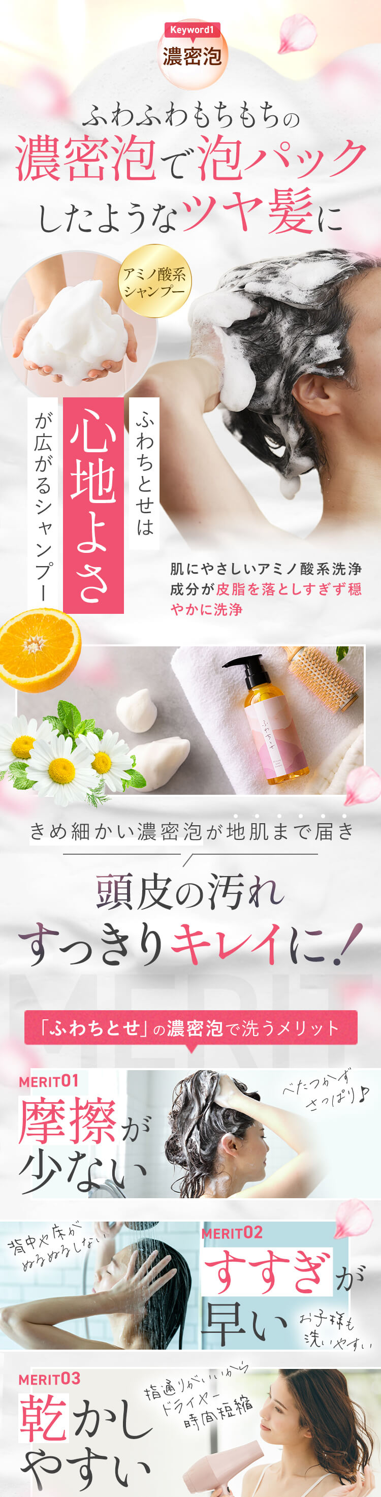Keyword1[濃密泡] ふわふわもちもちの濃密泡で泡パックしたようなツヤ髪に アミノ酸系シャンプー ふわちとせは心地よさが広がるシャンプー肌にやさしいアミノ酸系洗浄成分が皮脂を落としすぎず穏やかに洗浄 きめ細かい濃密泡が地肌まで届き 頭皮の汚れすっきりキレイに！ 「ふわちとせ」の濃密泡で洗うメリット [MERIT01]摩擦が少ない「べたつかずさっぱり♪」 [MERIT02]すすぎが早い「背中や床がぬるぬるしない」「お子様も洗いやすい」 [MERIT03]乾かしやすい「指通りがいいからドライヤー時間短縮」