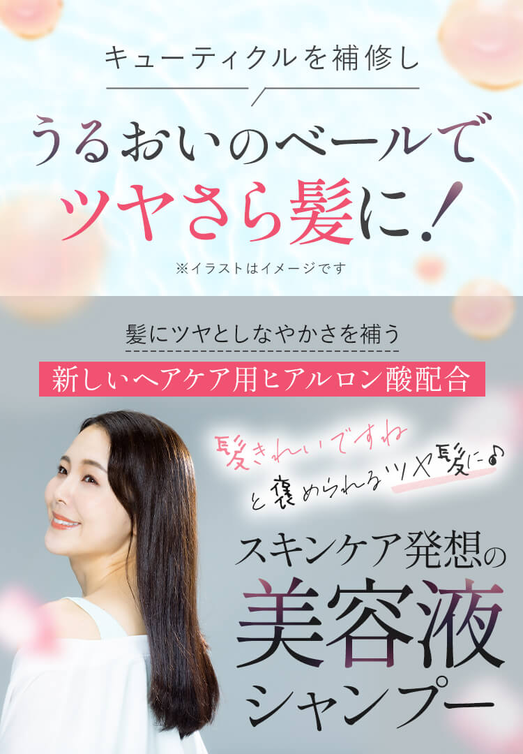 キューティクルを補修し うるおいのベールでツヤさら髪に！（※イラストはイメージです） 髪にツヤとしなやかさを補う新しいヘアケア用ヒアルロン酸配合 髪きれいですねと褒められるツヤ髪に♪ スキンケア発想の美容液シャンプー