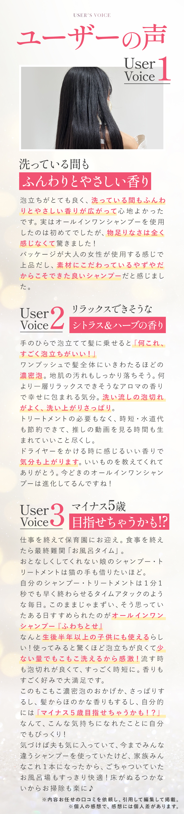 USER'S VOICE（ユーザーの声） [UserVoice1]「洗っている間もふんわりとやさしい香り」泡立ちがとても良く、洗っている間もふんわりとやさしい香りが広がって心地よかったです。実はオールインワンシャンプーを使用したのは初めてでしたが、物足りなさは全く感じなくて驚きました！パッケージが大人の女性が使用する感じで上品だし、素材にこだわっているやずやだからこそできた良いシャンプーだと感じました。 [UserVoice2]「リラックスできそうなシトラス＆ハーブの香り」手のひらで泡立てて髪に乗せると「何これ、すごく泡立ちがいい！」ワンプッシュで髪全体にいきわたるほどの濃密泡。地肌の汚れもしっかり落ちそう。何より一層リラックスできそうなアロマの香りで幸せに包まれる気分。洗い流しの泡切れがよく、洗い上がりさっぱり。トリートメントの必要もなく、時短・水道代も節約できて、推しの動画を見る時間も生まれていいこと尽くし。ドライヤーをかける時に感じるいい香りで気分も上がります。いいものを教えてくれてありがとう。今どきのオールインワンシャンプーは進化してるんですね！  [UserVoice3]「マイナス5歳目指せちゃうかも!?」仕事を終えて保育園にお迎え。食事を終えたら最終難関「お風呂タイム」。おとなしくしてくれない娘のシャンプー・トリートメントは猫の手も借りたいほど。自分のシャンプー・トリートメントは１分１秒でも早く終わらせるタイムアタックのような毎日。このままじゃまずい、そう思っていたある日すすめられたのがオールインワンシャンプー『ふわちとせ』なんと生後半年以上の子供にも使えるらしい！使ってみると驚くほど泡立ちが良くて少ない量でもこもこ洗えるから感激！流す時も泡切れが良くて、すっごく時短に。香りもすごく好みで大満足です。このもこもこ濃密泡のおかげか、さっぱりするし、髪からほのかな香りもするし、自分的には「マイナス５歳目指せちゃうかも！？」なんて、こんな気持ちになれたことに自分でもびっくり！気づけば夫も気に入っていて、今までみんな違うシャンプーを使っていたけど、家族みんなこれ１本になったから、ごちゃついていたお風呂場もすっきり快適！床がぬるつかないからお掃除も楽に♪ ※内容お任せの口コミを依頼し、引用して編集して掲載。 ※個人の感想で、感想には個人差があります。