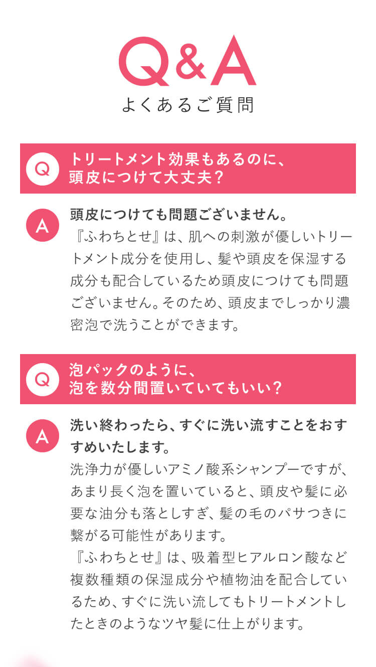 Q&A（よくあるご質問） Q：トリートメント効果もあるのに、頭皮につけて大丈夫？ A：頭皮につけても問題ございません。『ふわちとせ』は、肌への刺激が優しいトリートメント成分を使用し、髪や頭皮を保湿する成分も配合しているため頭皮につけても問題ございません。そのため、頭皮までしっかり濃密泡で洗うことができます。／Q：泡パックのように、泡を数分間置いていてもいい？ A：洗い終わったら、すぐに洗い流すことをおすすめいたします。洗浄力が優しいアミノ酸系シャンプーですが、あまり長く泡を置いていると、頭皮や髪に必要な油分も落としすぎ、髪の毛のパサつきに繋がる可能性があります。『ふわちとせ』は、吸着型ヒアルロン酸など複数種類の保湿成分や植物油を配合しているため、すぐに洗い流してもトリートメントしたときのようなツヤ髪に仕上がります。