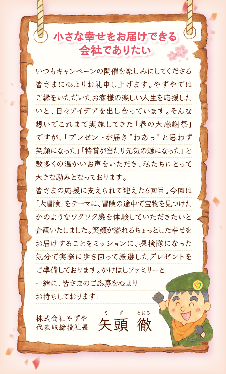 小さな幸せをお届けできる会社でありたい いつもキャンペーンの開催を楽しみにしてくださる皆さまに心よりお礼申し上げます。やずやではご縁をいただいたお客様の楽しい人生を応援したいと、日々アイデアを出し合っています。そんな想いでこれまで実施してきた「春の大感謝祭」ですが、「プレゼントが届き“わあっ”と思わず笑顔になった」「特賞が当たり元気の源になった」と数多くの温かいお声をいただき、私たちにとって大きな励みとなっております。皆さまの応援に支えられて迎えた6回目。今回は「大冒険」をテーマに、冒険の途中で宝物を見つけたかのようなワクワク感を体験していただきたいと企画いたしました。笑顔が溢れるちょっとした幸せをお届けすることをミッションに、探検隊になった気分で実際に歩き回って厳選したプレゼントをご準備しております。	かけはしファミリーと一緒に、皆さまのご応募を心よりお待ちしております！ 株式会社やずや 代表取締役社長 矢頭 徹（やず とおる）