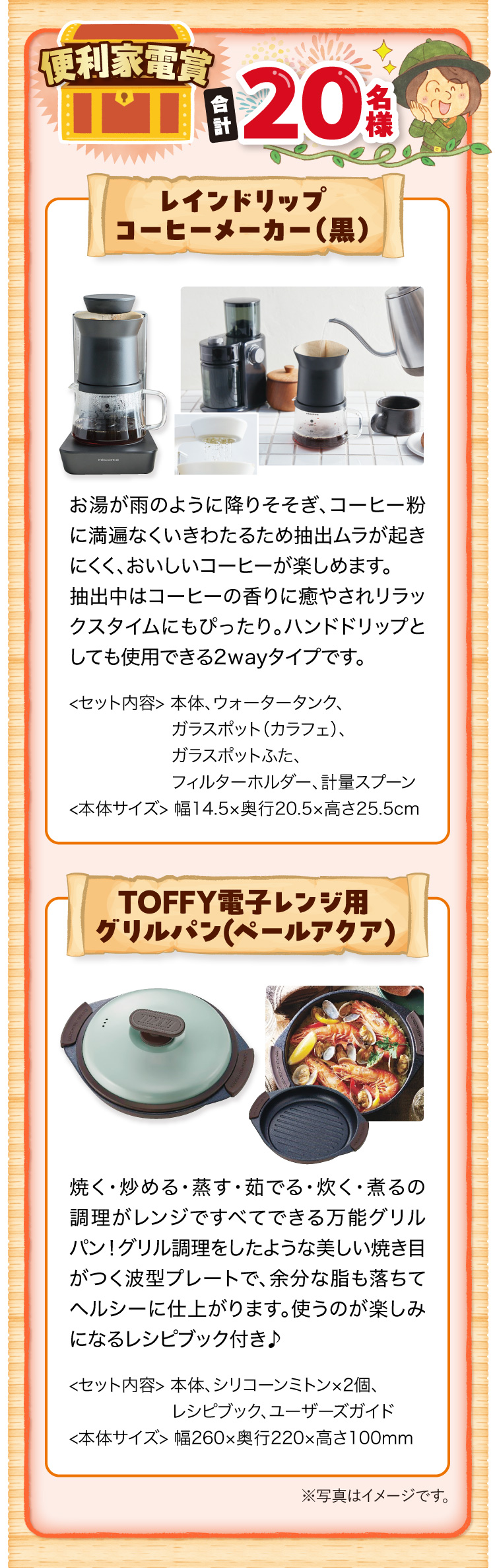 便利家電賞 合計20名様 レインドリップコーヒーメーカー（黒）お湯が雨のように降りそそぎ、コーヒー粉に満遍なくいきわたるため抽出ムラが起きにくく、おいしいコーヒーが楽しめます。 抽出中はコーヒーの香りに癒やされリラックスタイムにもぴったり。ハンドドリップとしても使用できる2wayタイプです。＜セット内容＞本体、ウォータータンク、ガラスポット（カラフェ）、ガラスポットふた、フィルターホルダー、計量スプーン ＜本体サイズ＞幅14.5×奥行20.5×高さ25.5cm　TOFFY電子レンジ用グリルパン（ペールアクア）焼く・炒める・蒸す・茹でる・炊く・煮るの調理がレンジですべてできる万能グリルパン！グリル調理をしたような美しい焼き目がつく波型プレートで、余分な脂も落ちてヘルシーに仕上がります。使うのが楽しみになるレシピブック付き♪ ＜セット内容＞本体、シリコーンミトン×2個、レシピブック、ユーザーズガイド ＜本体サイズ＞幅260×奥行220×高さ100mm ※写真はイメージです。