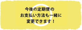 今後の定期便コースのお支払い方法も一緒に変更できます！