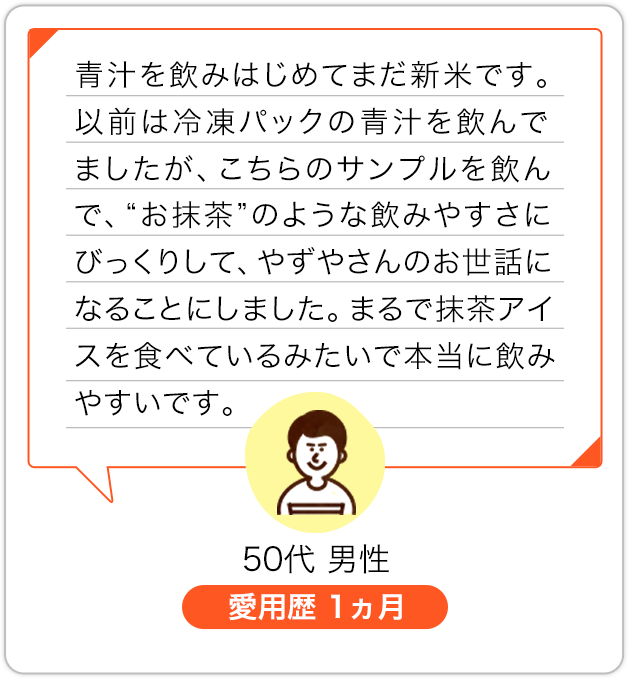 青汁を飲みはじめてまだ新米です。以前は冷凍パックの青汁を飲んでましたが、こちらのサンプルを飲んで、“お抹茶”のような飲みやすさにびっくりして、やずやさんのお世話になることにしました。まるで抹茶アイスを食べているみたいで本当に飲みやすいです。