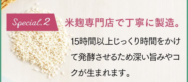 Special.2 米麹専門店で丁寧に製造。15時間以上じっくり時間をかけて発酵させるため栄養価が高まり、甘みが引き出されます。