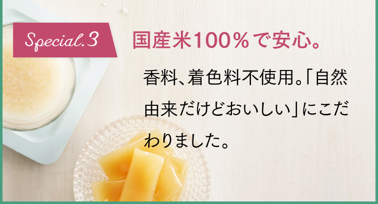 Special.3 国産米100％で安心。香料、着色料不使用。「自然由来だけどおいしい」にこだわりました。