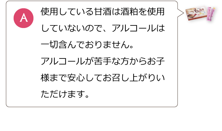 使用している甘酒は酒粕を使用していないのでアルコールは一切含んでおりません。アルコールが苦手な方からお子様まで安心してお召し上がりいただけます。