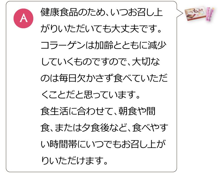 健康食品のため、いつお召し上がりいただいても大丈夫です。コラーゲンは加齢とともに減少していくものですので、大切なのは毎日欠かさず食べていただくことだと思っています。食生活に合わせて、朝食や間食、または夕食後など、食べやすい時間帯にいつでもお召し上がりいただけます。