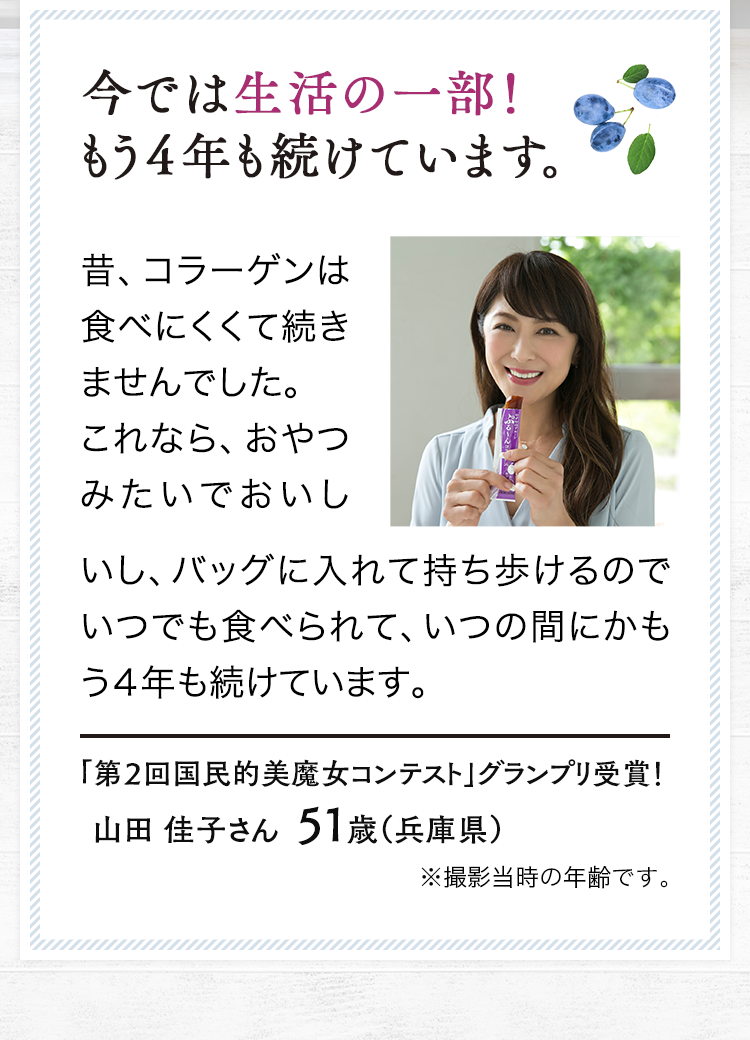 今では生活の一部！もう４年も続けています。昔、コラーゲンは食べにくくて続きませんでした。これなら、おやつみたいでおいしいし、バッグに入れて持ち歩けるのでいつでも食べられて、いつの間にかもう４年も続けています。