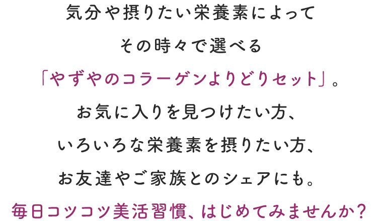 気分や摂りたい栄養素によってその時々で選べる「やずやのコラーゲンよりどりセット」。お気に入りを見つけたい方、いろいろな栄養素を摂り入れたい方、お友達やご家族とのシェアにも。毎日コツコツ美活習慣、はじめてみませんか？