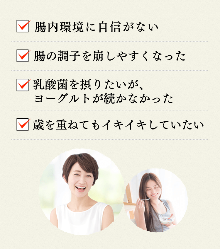 腸内環境に自信がない 腸の調子を崩しやすくなった 乳酸菌を摂りたいが、ヨーグルトが続かなかった 歳を重ねてもイキイキしていたい