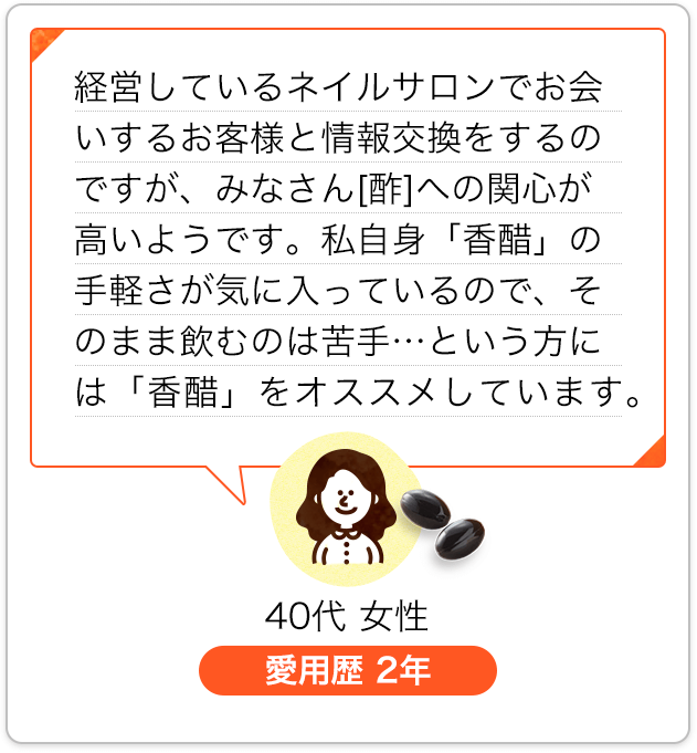 経営しているネイルサロンでお会いするお客様と情報交換をするのですが、みなさん[酢]への関心が高いようです。私自身「香醋」の手軽さが気に入っているので、そのまま飲むのは苦手…という方には「香醋」をオススメしています。