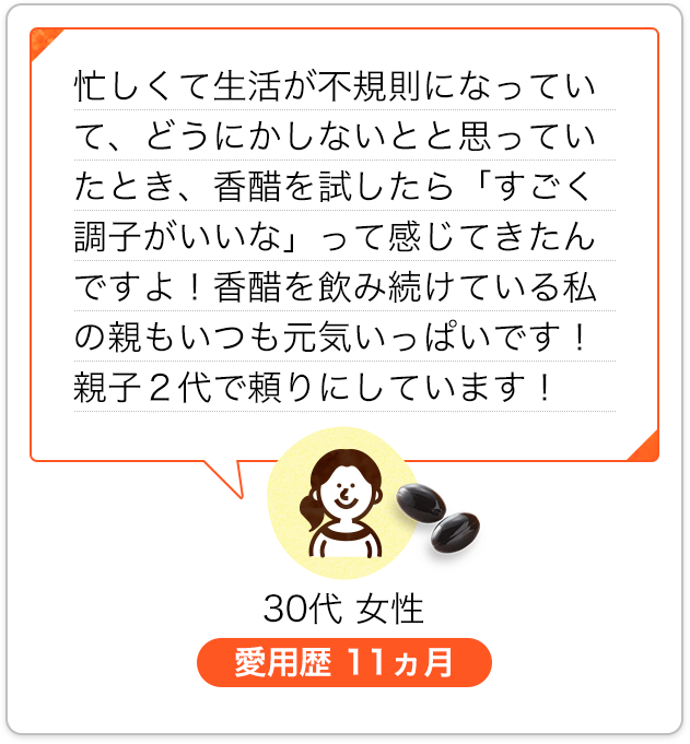 忙しくて生活が不規則になっていて、どうにかしないとと思っていたとき、香醋を試したら「すごく調子がいいな」って感じてきたんですよ！香醋を飲み続けている私の親もいつも元気いっぱいです！親子２代で頼りにしています！