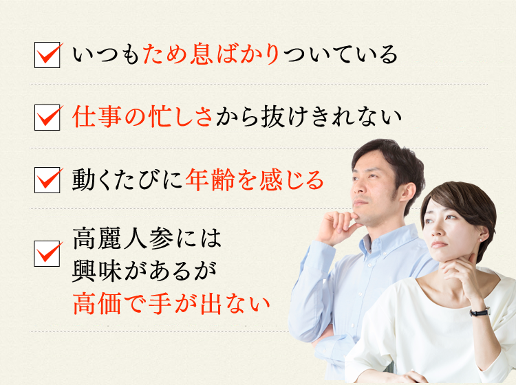 いつもため息ばかりついている 仕事の忙しさから抜けきれない 動くたびに年齢を感じる 高麗人参には興味があるが高価で手が出ない