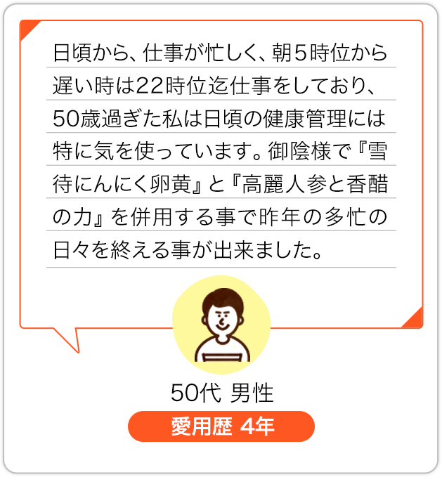 日頃から、仕事が忙しく、朝５時位から遅い時は22時位迄仕事をしており、50歳過ぎた私は日頃の健康管理には特に気を使っています。御陰様で『雪待にんにく卵黄』と『高麗人参と香酢の力』を併用する事で昨年の多忙の日々を終える事が出来ました。