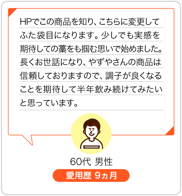 HPでこの商品を知り、こちらに変更してふた袋目になります。少しでも実感を期待しての藁をも掴む思いで始めました。長くお世話になり、やずやさんの商品は信頼しておりますので、調子が良くなることを期待して半年飲み続けてみたいと思っています。