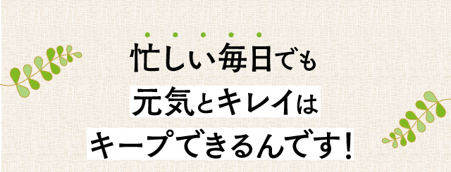 忙しい毎日でも元気とキレイはキープできるんです！