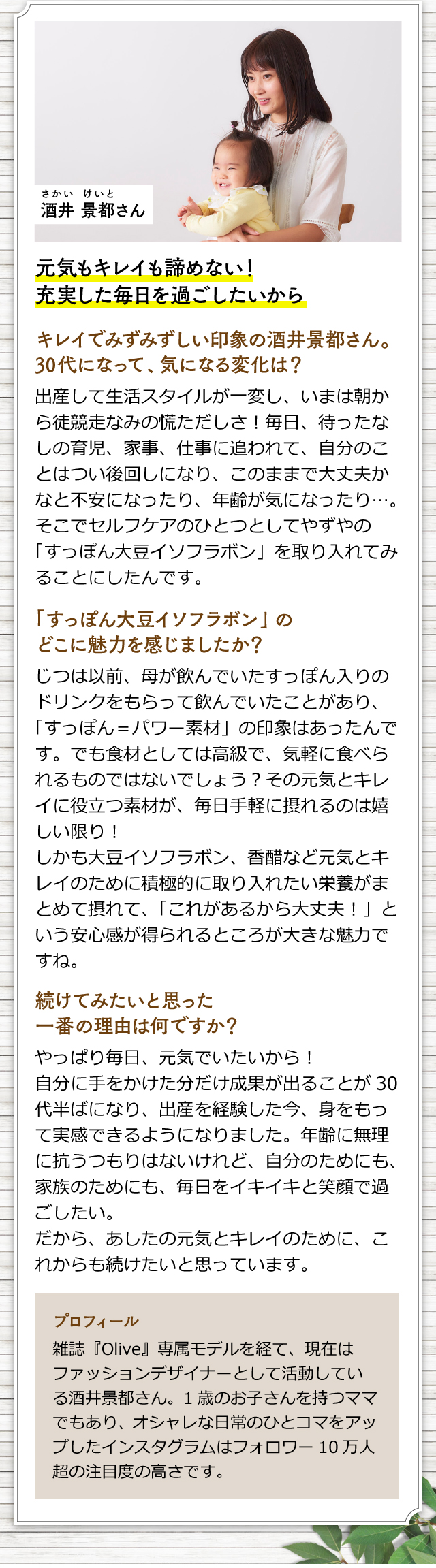 酒井 景都さん　元気もキレイも諦めない！充実した毎日を過ごしたいから　キレイでみずみずしい印象の酒井景都さん。30代になって、気になる変化は？　出産して生活スタイルが一変し、いまは朝から徒競走なみの慌ただしさ！毎日、待ったなしの育児、家事、仕事に追われて、自分のことはつい後回しになり、このままで大丈夫かなと不安になったり、年齢が気になったり…。そこでセルフケアのひとつとしてやずやの「すっぽん大豆イソフラボン」を取り入れてみることにしたんです。「すっぽん大豆イソフラボン」のどこに魅力を感じましたか？　じつは以前、母が飲んでいたすっぽん入りのドリンクをもらって飲んでいたことがあり、「すっぽん＝パワー素材」の印象はあったんです。でも食材としては高級で、気軽に食べられるものではないでしょう？その元気とキレイに役立つ素材が、毎日手軽に摂れるのは嬉しい限り！しかも大豆イソフラボン、香醋など元気とキレイのために積極的に取り入れたい栄養がまとめて摂れて、「これがあるから大丈夫！」という安心感が得られるところが大きな魅力ですね。　続けてみたいと思った一番の理由は何ですか？　やっぱり毎日、元気でいたいから！自分に手をかけた分だけ成果が出ることが30代半ばになり、出産を経験した今、身をもって実感できるようになりました。年齢に無理に抗うつもりはないけれど、自分のためにも、家族のためにも、毎日をイキイキと笑顔で過ごしたい。だから、あしたの元気とキレイのために、これからも続けたいと思っています。　（プロフィール）　雑誌『Olive』専属モデルを経て、現在はファッションデザイナーとして活動している酒井景都さん。1歳のお子さんを持つママでもあり、オシャレな日常のひとコマをアップしたインスタグラムはフォロワー10万人超の注目度の高さです。