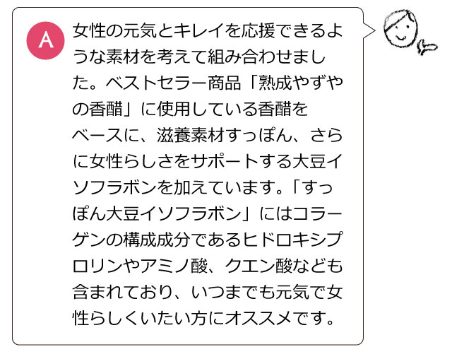 女性の元気とキレイを応援できるような素材を考えて組み合わせました。ベストセラー商品「熟成やずやの香醋」に使用している香醋をベースに、滋養素材すっぽん、さらに女性らしさをサポートする大豆イソフラボンを加えています。「すっぽん大豆イソフラボン」にはコラーゲンの構成成分であるヒドロキシプロリンやアミノ酸、クエン酸なども含まれており、いつまでも元気で女性らしくいたい方にオススメです。