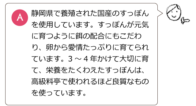 静岡県で養殖された国産のすっぽんを使用しています。すっぽんが元気に育つように餌の配合にもこだわり、卵から愛情たっぷりに育てられています。3～4年かけて大切に育て、栄養をたくわえたすっぽんは、高級料亭で使われるほど良質なものを使っています。