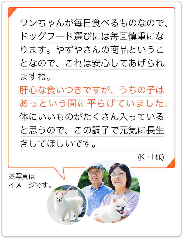 ワンちゃんが毎日食べるものなので、ドッグフード選びには毎回慎重になります。やずやさんの商品ということなので、これは安心してあげられますね。肝心な食いつきですが、うちの子はあっという間に平らげていました。体にいいものがたくさん入っていると思うので、この調子で元気に長生きしてほしいです。