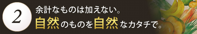 余計なものは加えない。自然なものを自然なカタチで。