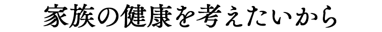 家族の健康を考えたいから