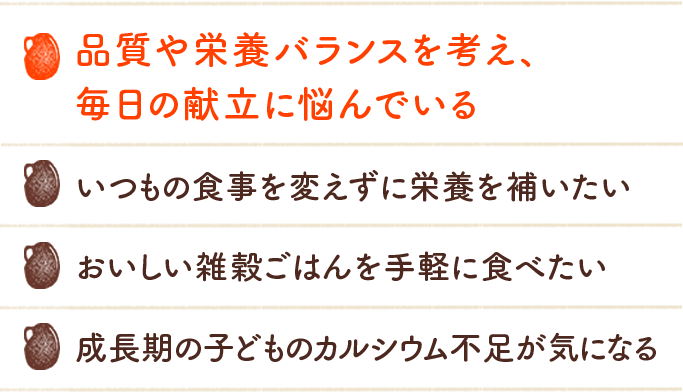 品質や栄養バランスを考え、毎日の献立に悩んでいる いつもの食事を変えずに栄養を補いたい おいしい雑穀ごはんを手軽に食べたい 成長期の子どものカルシウム不足が気に