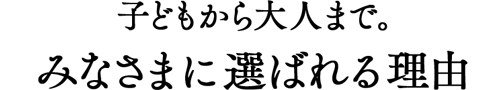 子どもから大人まで。みなさまに選ばれる理由