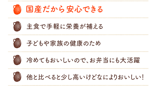 国産だから安心できる 主食で手軽に栄養が補える 子どもや家族の健康のため 冷めてもおいしいので、お弁当にも大活躍 他と比べると少し高いけどなによりおいしい！